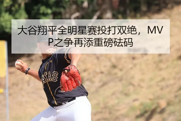 大谷翔平全明星赛投打双绝，MVP之争再添重磅砝码