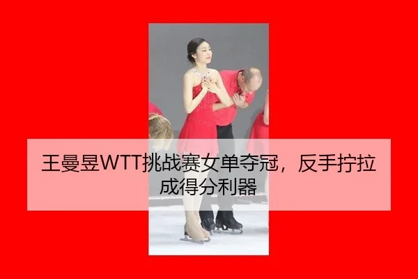 王曼昱WTT挑战赛女单夺冠，反手拧拉成得分利器