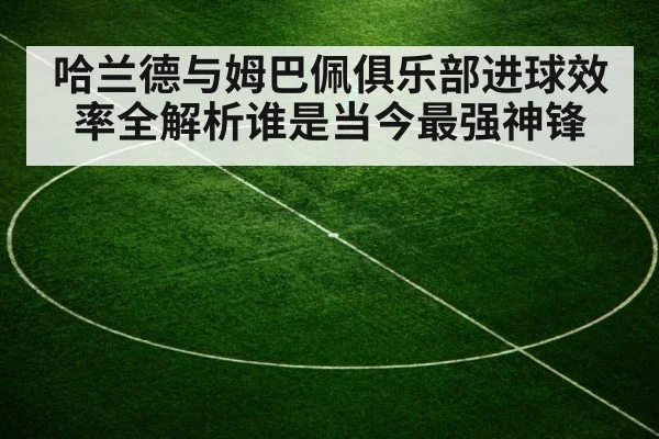 哈兰德与姆巴佩俱乐部进球效率全解析谁是当今最强神锋