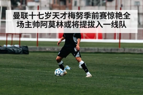 曼联十七岁天才梅努季前赛惊艳全场主帅阿莫林或将提拔入一线队